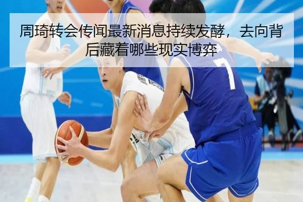 周琦转会传闻最新消息持续发酵，去向背后藏着哪些现实博弈